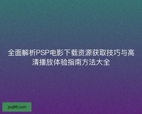 全面解析PSP电影下载资源获取技巧与高清播放体验指南方法大全