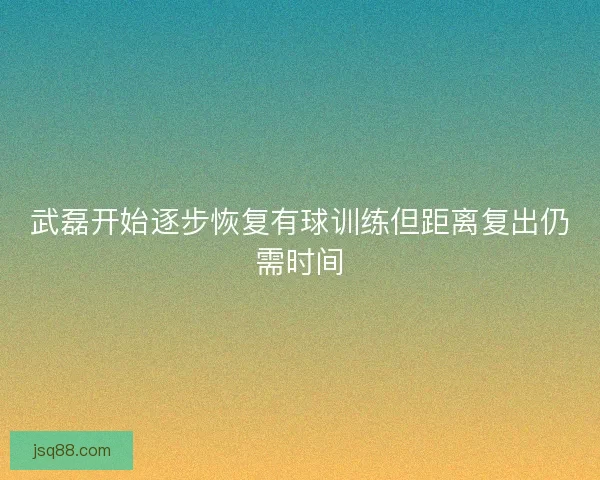 武磊开始逐步恢复有球训练但距离复出仍需时间