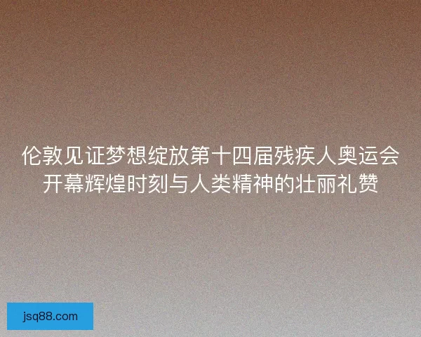 伦敦见证梦想绽放第十四届残疾人奥运会开幕辉煌时刻与人类精神的壮丽礼赞