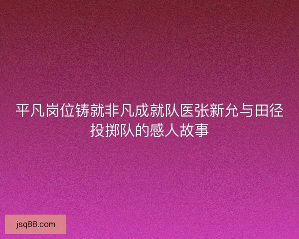平凡岗位铸就非凡成就队医张新允与田径投掷队的感人故事