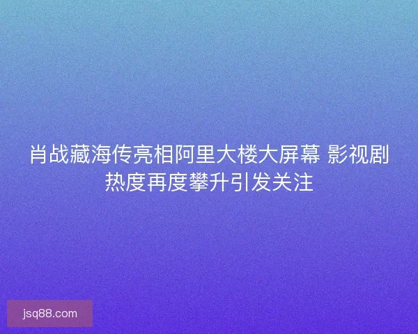 肖战藏海传亮相阿里大楼大屏幕 影视剧热度再度攀升引发关注