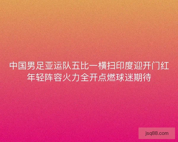 中国男足亚运队五比一横扫印度迎开门红年轻阵容火力全开点燃球迷期待