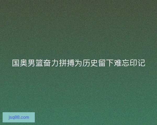 国奥男篮奋力拼搏为历史留下难忘印记